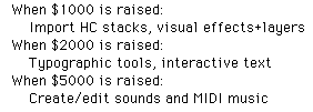     In addition to minor improvements,       When $1000 is raised:            Import HC stacks, visual effects+layers       When $2000 is raised:           Create/edit MIDI music       When $5000 is raised:           Typographic tools, interactive text